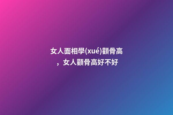 女人面相學(xué)顴骨高，女人顴骨高好不好